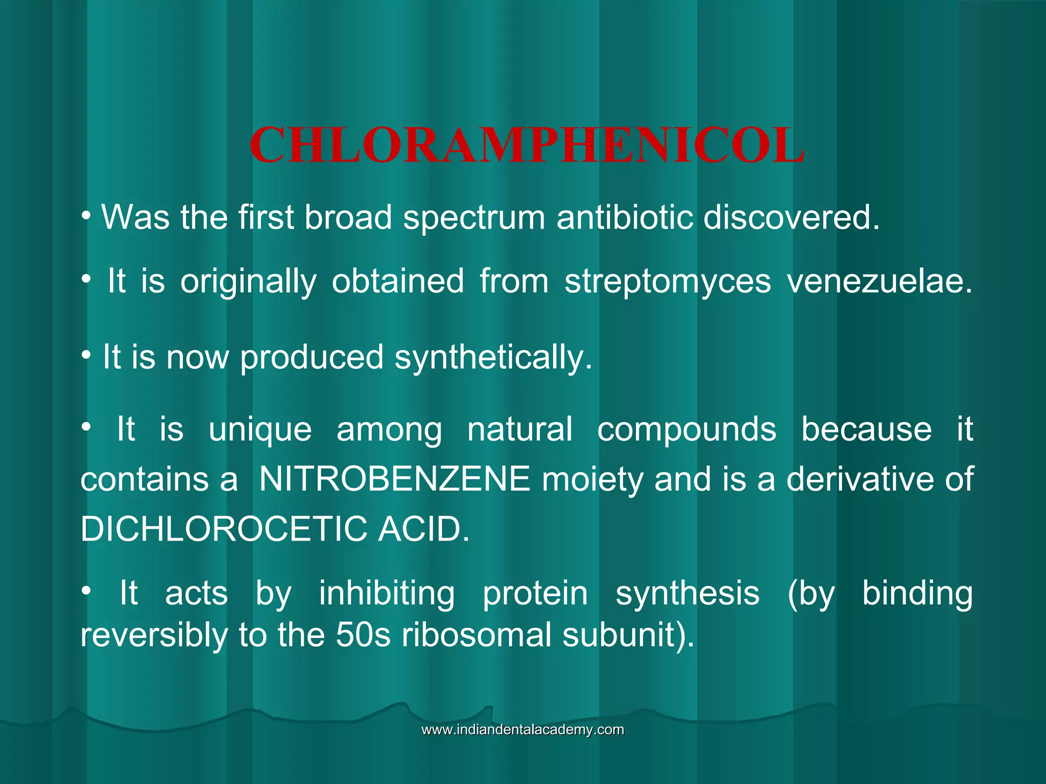 CHLORAMPHENICOL
• Was the first broad spectrum antibiotic discovered.
• It is originally obtained from streptomyces venezuelae.
• It is now produced synthetically.
• It is unique among natural compounds because it
contains a NITROBENZENE moiety and is a derivative of
DICHLOROCETIC ACID.
• It acts by inhibiting protein synthesis (by binding
reversibly to the 50s ribosomal subunit).
www.indiandentalacademy.comwww.indiandentalacademy.com
 