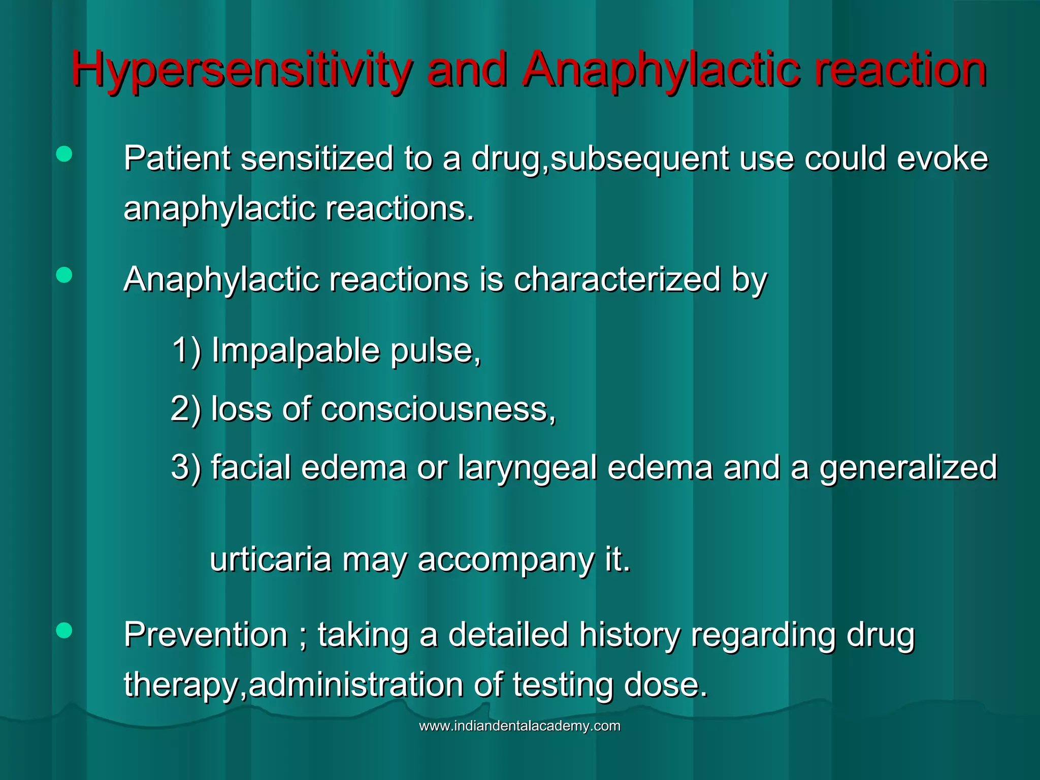 Hypersensitivity and Anaphylactic reactionHypersensitivity and Anaphylactic reaction
 Patient sensitized to a drug,subsequent use could evokePatient sensitized to a drug,subsequent use could evoke
anaphylactic reactions.anaphylactic reactions.
 Anaphylactic reactions is characterized byAnaphylactic reactions is characterized by
1) Impalpable pulse,1) Impalpable pulse,
2) loss of consciousness,2) loss of consciousness,
3) facial edema or laryngeal edema and a generalized3) facial edema or laryngeal edema and a generalized
urticaria may accompany it.urticaria may accompany it.
 Prevention ; taking a detailed history regarding drugPrevention ; taking a detailed history regarding drug
therapy,administration of testing dose.therapy,administration of testing dose.
www.indiandentalacademy.comwww.indiandentalacademy.com
 