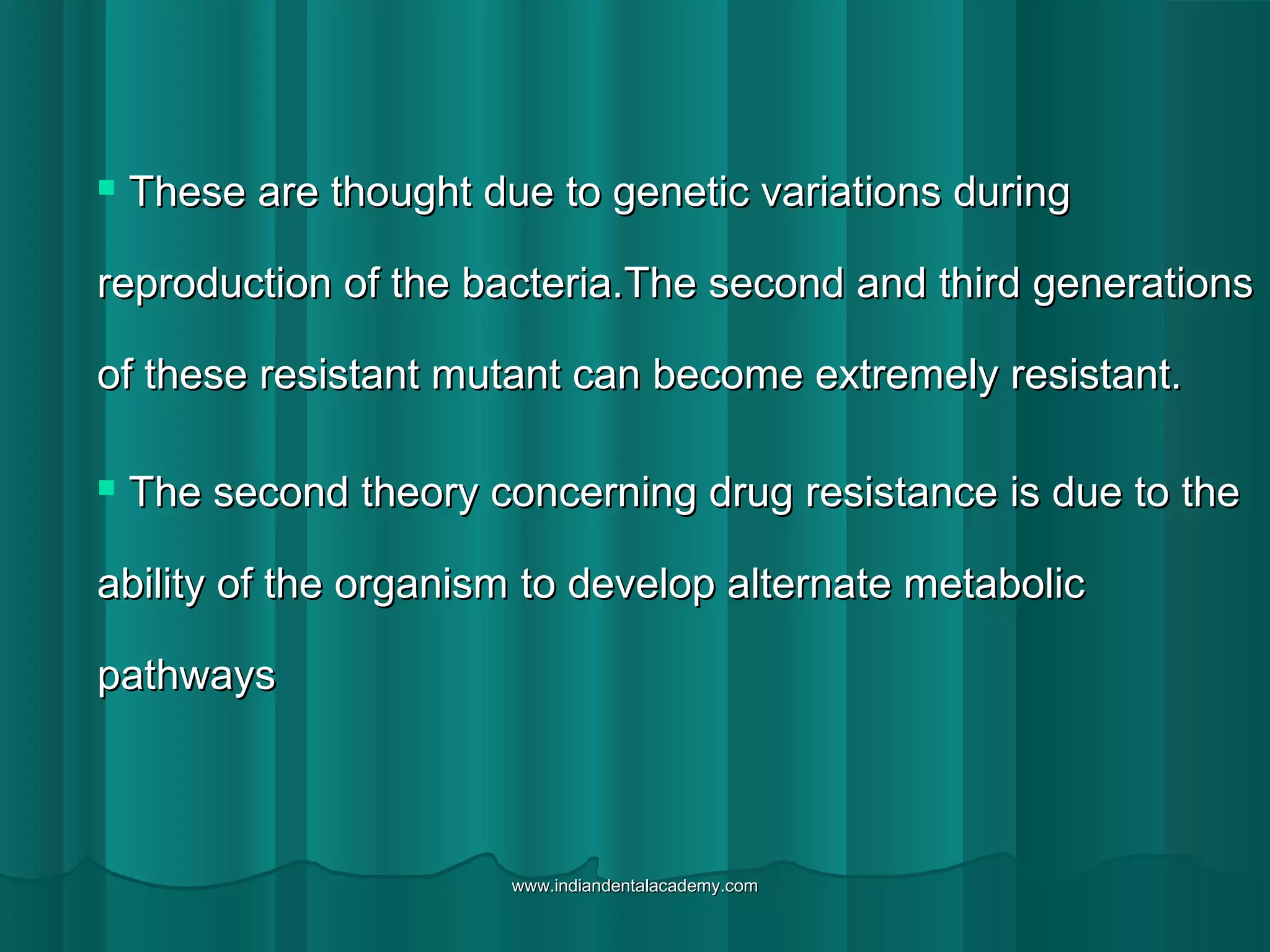  These are thought due to genetic variations duringThese are thought due to genetic variations during
reproduction of the bacteria.The second and third generationsreproduction of the bacteria.The second and third generations
of these resistant mutant can become extremely resistant.of these resistant mutant can become extremely resistant.
 The second theory concerning drug resistance is due to theThe second theory concerning drug resistance is due to the
ability of the organism to develop alternate metabolicability of the organism to develop alternate metabolic
pathwayspathways
www.indiandentalacademy.comwww.indiandentalacademy.com
 