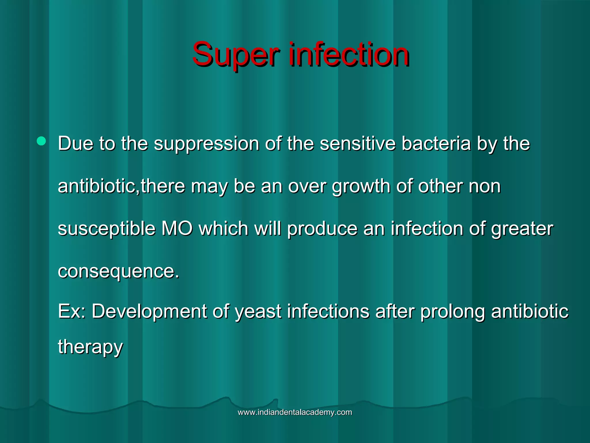 Super infectionSuper infection
 Due to the suppression of the sensitive bacteria by theDue to the suppression of the sensitive bacteria by the
antibiotic,there may be an over growth of other nonantibiotic,there may be an over growth of other non
susceptible MO which will produce an infection of greatersusceptible MO which will produce an infection of greater
consequence.consequence.
Ex: Development of yeast infections after prolong antibioticEx: Development of yeast infections after prolong antibiotic
therapytherapy
www.indiandentalacademy.comwww.indiandentalacademy.com
 