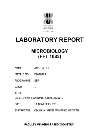 LABORATORY REPORT
MICROBIOLOGY
(FFT 1083)
NAME : ANG JIA HUI
MATRIC NO : F16A0293
PROGRAMME : SBF
GROUP : 1
TITLE :
EXPERIMENT 8 ANTIMICROBIAL AGENTS
DATE : 14 NOVEMBER 2016
INSTRUCTOR : CIK RAIMI BINTI MOHAMED REDWAN
FACULTY OF AGRO BASED INDUSTRY
 