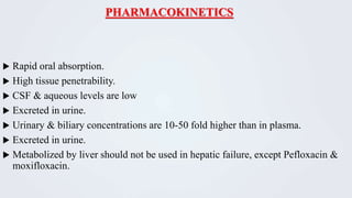 PHARMACOKINETICS
 Rapid oral absorption.
 High tissue penetrability.
 CSF & aqueous levels are low
 Excreted in urine.
 Urinary & biliary concentrations are 10-50 fold higher than in plasma.
 Excreted in urine.
 Metabolized by liver should not be used in hepatic failure, except Pefloxacin &
moxifloxacin.
 