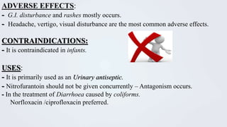 ADVERSE EFFECTS:
- G.I. disturbance and rashes mostly occurs.
- Headache, vertigo, visual disturbance are the most common adverse effects.
CONTRAINDICATIONS:
- It is contraindicated in infants.
USES:
- It is primarily used as an Urinary antiseptic.
- Nitrofurantoin should not be given concurrently – Antagonism occurs.
- In the treatment of Diarrhoea caused by coliforms.
Norfloxacin /ciprofloxacin preferred.
 
