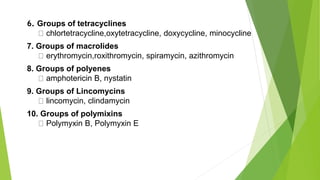6. Groups of tetracyclines
chlortetracycline,oxytetracycline, doxycycline, minocycline
7. Groups of macrolides
erythromycin,roxithromycin, spiramycin, azithromycin
8. Groups of polyenes
amphotericin B, nystatin
9. Groups of Lincomycins
lincomycin, clindamycin
10. Groups of polymixins
Polymyxin B, Polymyxin E
 