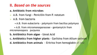 II. Based on the sources
a. Antibiotic from microbes
 A.B. from fungi - Penicillin from P. notatum
 A.B. from bacteria
• A.B. from eubacteria - polymyxin from bacillus polymyxa
• A.B. from micromonosporaceae - gentamyicin from
micromonospora purpurea
b. Antibiotics from algae - Usnat Acid
c. Antibiotics from higher plants - Garlisina from Allium sativum
d. Antibiotics from animals - Eritrina from hemoglobin of cow
 
