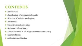 CONTENTS
 Introduction
 classification of antimicrobial agents
 Selection of antimicrobial agents
 Antibiotics
 Classification of antibiotics
 Antimicrobial resistance
 Factors involved in the usage of antibiotics rationally
 Ideal antibiotics
 antibiotics combination
 