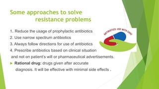 Some approaches to solve
resistance problems
1. Reduce the usage of prophylactic antibiotics
2. Use narrow spectrum antibiotics
3. Always follow directions for use of antibiotics
4. Prescribe antibiotics based on clinical situation
and not on patient’s will or pharmaceutical advertisements.
 Rational drug: drugs given after accurate
diagnosis. It will be effective with minimal side effects .
 