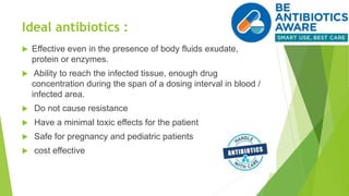 Ideal antibiotics :
 Effective even in the presence of body fluids exudate,
protein or enzymes.
 Ability to reach the infected tissue, enough drug
concentration during the span of a dosing interval in blood /
infected area.
 Do not cause resistance
 Have a minimal toxic effects for the patient
 Safe for pregnancy and pediatric patients
 cost effective
 