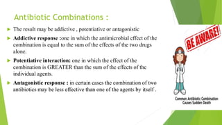 Antibiotic Combinations :
 The result may be addictive , potentiative or antagonistic
 Addictive response :one in which the antimicrobial effect of the
combination is equal to the sum of the effects of the two drugs
alone.
 Potentiative interaction: one in which the effect of the
combination is GREATER than the sum of the effects of the
individual agents.
 Antagonistic response : in certain cases the combination of two
antibiotics may be less effective than one of the agents by itself .
 