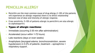 PENICILLIN ALLERGY
 Penicillin are the most common cause of drug allergy (1-10% of the patients
will experience an allergic response) there is no direct relationship
between size of dose and intensity of allergic response.
 Cross sensitivity :5-10% of patients allergic to penicillin's are also allergic
to cephalosporin's
 Types of allergic reactions:
• Immediate (occurring 2-30 min after administration)
• Accelerated (occur within 1-72 hours)
• Late reactions (days or even weeks)
• Anaphylaxis (laryngeal edema, bronchoconstriction, severe
hypotension) in 0.2% of patients ,treatment – epinephrine +
respiratory support .
 
