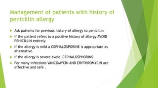 Management of patients with history of
penicillin allergy
 Ask patients for previous history of allergy to penicillin
 If the patient refers to a positive history of allergy AVOID
PENICILLIN entirely
 If the allergy is mild a CEPHALOSPORINE is appropriate as
alternative.
 If the allergy is severe avoid CEPHALOSPHORINS
 For many infections VANCOMYCIN AND ERYTHROMYCIN are
effective and safe .
 