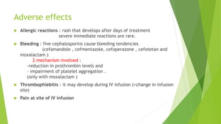 Adverse effects
 Allergic reactions : rash that develops after days of treatment
severe immediate reactions are rare.
 Bleeding : five cephalosporins cause bleeding tendencies
(cefamandole , cefmentazole, cefoperazone , cefotetan and
moxalactam )
2 mechanism involved :
-reduction in prothrombin levels and
- impairment of platelet aggregation .
(only with moxalactam )
 Thrombophlebitis : it may develop during IV infusion (>change in infusion
site)
 Pain at site of IV infusion
 