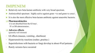IMIPENEM
 Relatively new beta-lactam antibiotic with very broad spectrum.
 Antimicrobial spectrum : highly active against gram +ve and gram-ve cocci .
 It is also the most effective beta-lactam antibiotic against anaerobic bacteria.
 Pharmacokinetics
it is not absorbed from the GI tract .
IV or IM administration .
 Adverse effects
(generally well tolerated)
• GI effects (nausea, vomiting , diarrhoea)
• Hypersensitivity reactions (rashes ,pruritus )
• Superinfections with bacteria or fungi develop in about 4%of patients .
• Rarely seizures have occurred
 