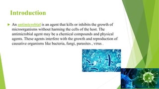 Introduction
 An antimicrobial is an agent that kills or inhibits the growth of
microorganisms without harming the cells of the host. The
antimicrobial agent may be a chemical compounds and physical
agents. These agents interfere with the growth and reproduction of
causative organisms like bacteria, fungi, parasites , virus .
 