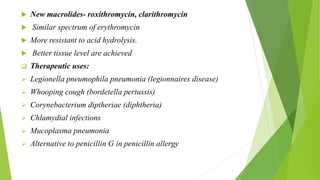  New macrolides- roxithromycin, clarithromycin
 Similar spectrum of erythromycin
 More resistant to acid hydrolysis.
 Better tissue level are achieved
 Therapeutic uses:
 Legionella pneumophila pneumonia (legionnaires disease)
 Whooping cough (bordetella pertussis)
 Corynebacterium diptheriae (diphtheria)
 Chlamydial infections
 Mucoplasma pneumonia
 Alternative to penicillin G in penicillin allergy
 