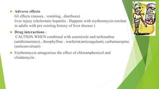  Adverse effects
GI effects (nausea , vomiting , diarrhoea)
liver injury (cholestatic hepatitis . Happens with erythromycin estolate
in adults with pre existing history of liver disease )
 Drug interactions :
CAUTION WHEN combined with astemizole and terfenadine
(antihistamines) , theophylline , warfarin(anticoagulant), carbamazepine
(anticonvulsant)
 Erythromycin antagonises the effect of chloramphenicol and
clindamycin .
 