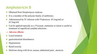 Amphotericin B
 Obtained from Streptomyces nodosus
 It is a member of the polyene family of antibiotics
 Administered by IV infusion with 5%dextrose (0.1mg/ml) or
(0.3mg/ml)
 Can be applied topically as a 3%cream ,ointments or lotion is useful in
treatment of superficial candida infections .
 Adverse effects:
 Local irritation
 gastrointestinal disturbances
 Hypotension
 Renal toxicity
 Delirium along with fever, nausea ,abdominal pain , anorexia
 