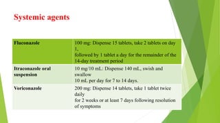 Systemic agents
Fluconazole 100 mg: Dispense 15 tablets, take 2 tablets on day
1,
followed by 1 tablet a day for the remainder of the
14-day treatment period
Itraconazole oral
suspension
10 mg/10 mL: Dispense 140 mL, swish and
swallow
10 mL per day for 7 to 14 days.
Voriconazole 200 mg: Dispense 14 tablets, take 1 tablet twice
daily
for 2 weeks or at least 7 days following resolution
of symptoms
 