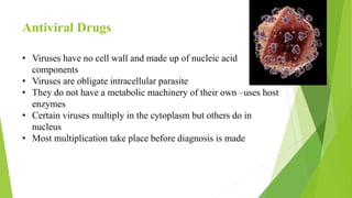 Antiviral Drugs
• Viruses have no cell wall and made up of nucleic acid
components
• Viruses are obligate intracellular parasite
• They do not have a metabolic machinery of their own –uses host
enzymes
• Certain viruses multiply in the cytoplasm but others do in
nucleus
• Most multiplication take place before diagnosis is made
 