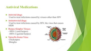 Antiviral Medications
 Antiviral drugs
Used to treat infections caused by viruses other than HIV
 Antiretroviral drugs
Used to treat infections caused by HIV, the virus that causes
AIDS
 Herpes-Simplex Viruses
- HSV-1 (oral herpes)
-HSV-2 (genital herpes)
 Varicella Zoster Virus
Chickenpox
Shingles
 