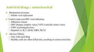 Antiviral drugs : nonretroviral
 Mechanism of action
Inhibit viral replication
 Used to treat non-HIV viral infections
Influenza viruses
HSV (herpes simplex virus), VZV (varicella zoster virus)
CMV (cytomegalovirus)
Hepatitis A, B, C (HAV, HBV, NCV)
 Adverse Effects
Vary with each drug
Healthy cells are often killed also, resulting in serious toxicities
 
