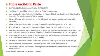  Triple Antibiotic Paste
 metronidazole, ciprofloxacin, and minocycline
 combination would be needed -diverse flora in root canal
 metronidazole -at a high concentration, it cannot kill all the bacteria, indicating the
necessity for combination of other drugs
 Metronidazole (nitroimidazole) -a broad spectrum against protozoa &anaerobic
bacteria.
 Minocycline (semisynthetic tetracycline) with a similar spectrum of activity.
 Ciprofloxacin, a synthetic fluoroquinolone, has a bactericidal mode of action
 Increase in root thickness and length, resembling normal maturation of the root. the
infected area requires a normal blood supply which is no longer in necrotic pulps.
 Therefore, local application of antibiotics most effective mode for delivering the
drug. •30% reduction in bacteria -2 weeks.
 successful treatment- sterilization of canals and healing of periapical pathology,
 immature root development, necrotic pulps, and apical periodontitis
 •drawbacks of this technique- Development of resistant bacterial strains and tooth
discoloration
J Phrm Bioallied Science Aug 2012,4(suppl2) S230-233
 