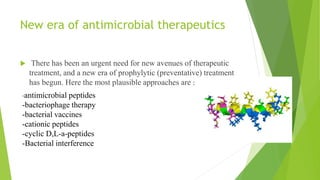 New era of antimicrobial therapeutics
 There has been an urgent need for new avenues of therapeutic
treatment, and a new era of prophylytic (preventative) treatment
has begun. Here the most plausible approaches are :
-antimicrobial peptides
-bacteriophage therapy
-bacterial vaccines
-cationic peptides
-cyclic D,L-a-peptides
-Bacterial interference
 
