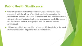 Public Health Significance
 Only little is known about the occurrence, fate, effects and risks
associated with the release of antibiotics and other drugs into the
environment. There is still a lack of fundamental data on the occurrence,
fate and effects of antimicrobials in the environment needed for proper
risk assessment and risk management both for humans and the
environment.
 Although antibiotics are used by patients outside hospitals, in livestock
attention should also be paid to their use in hospitals.
 