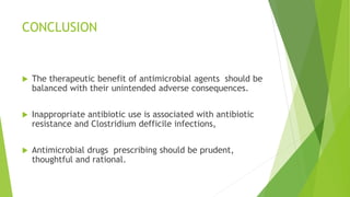CONCLUSION
 The therapeutic benefit of antimicrobial agents should be
balanced with their unintended adverse consequences.
 Inappropriate antibiotic use is associated with antibiotic
resistance and Clostridium defficile infections,
 Antimicrobial drugs prescribing should be prudent,
thoughtful and rational.
 