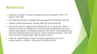 References
 Goodman & Gilman .The pharmacologic basis of therapeutics :2011:12th
edition:1365-1382
 K.D.Tripathi Essentials of Medical Pharmacology:2013:7th edition:702-930
 Franklin S.Weine.Endodontic Therapy:2003:6th edition:450-560
 Freifeld AG, Bow EJ, Sepkowitz KA, Boeckh MJ, Ito JI, Mullen CA, Raad II,
Rolston KV, Young JA, Wingard JR. Clinical practice guideline for the use of
antimicrobial agents in neutropenic patients with cancer: 2010 update by the
Infectious Diseases Society of America. Clinical infectious diseases. 2011 Feb
15;52(4):e56-93.ntology 2000. 2002 Jan;28(1):106-76.
 Cohen ML. Epidemiology of drug resistance: implications for a post—
antimicrobial era. Science. 1992 Aug 21;257(5073):1050-5.
 