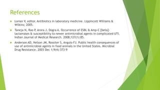 References
 Lorian V, editor. Antibiotics in laboratory medicine. Lippincott Williams &
Wilkins; 2005.
 Taneja N, Rao P, Arora J, Dogra A. Occurrence of ESBL & Amp-C [beta]-
lactamases & susceptibility to newer antimicrobial agents in complicated UTI.
Indian Journal of Medical Research. 2008;127(1):85.
 Anderson AD, Nelson JM, Rossiter S, Angulo FJ. Public health consequences of
use of antimicrobial agents in food animals in the United States. Microbial
Drug Resistance. 2003 Dec 1;9(4):373-9
 