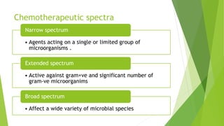 Chemotherapeutic spectra
• Agents acting on a single or limited group of
microorganisms .
Narrow spectrum
• Active against gram+ve and significant number of
gram-ve microorganims
Extended spectrum
• Affect a wide variety of microbial species
Broad spectrum
 