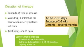 Duration of therapy
 Depends of type of disease
 Most drug  minimum 48
hours even after symptoms
subsides
 Antibiotics—>5-10 days
Acute -5-10 days
Subacute-2-3 wks
Chronic – several months
Some chronic disease
Tuberculosis  6-9 months
Extra pul tuberculosis > 9-12-18 months…
Leprosy > one 1yr
 