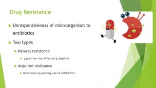 Drug Resistance
 Unresponsiveness of microorganism to
antibiotics
 Two types
 Natural resistance
 g positive—not affected g negative
 Acquired resistance
 Resistance by prolong use of antibiotics
 