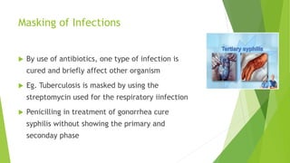 Masking of Infections
 By use of antibiotics, one type of infection is
cured and briefly affect other organism
 Eg. Tuberculosis is masked by using the
streptomycin used for the respiratory iinfection
 Penicilling in treatment of gonorrhea cure
syphilis without showing the primary and
seconday phase
 