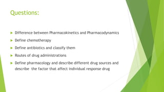 Questions:
 Difference between Pharmacokinetics and Pharmacodynamics
 Define chemotherapy
 Define antibiotics and classify them
 Routes of drug administrations
 Define pharmacology and describe different drug sources and
describe the factor that affect individual response drug
 
