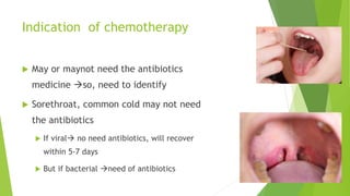 Indication of chemotherapy
 May or maynot need the antibiotics
medicine so, need to identify
 Sorethroat, common cold may not need
the antibiotics
 If viral no need antibiotics, will recover
within 5-7 days
 But if bacterial need of antibiotics
 