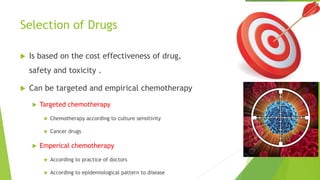 Selection of Drugs
 Is based on the cost effectiveness of drug,
safety and toxicity .
 Can be targeted and empirical chemotherapy
 Targeted chemotherapy
 Chemotherapy according to culture sensitivity
 Cancer drugs
 Emperical chemotherapy
 According to practice of doctors
 According to epidemiological pattern to disease
 