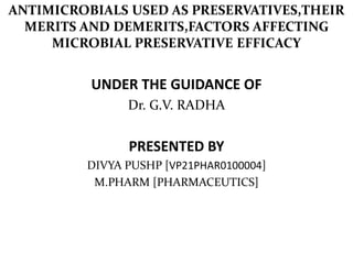 ANTIMICROBIALS USED AS PRESERVATIVES,THEIR
MERITS AND DEMERITS,FACTORS AFFECTING
MICROBIAL PRESERVATIVE EFFICACY
UNDER THE GUIDANCE OF
Dr. G.V. RADHA
PRESENTED BY
DIVYA PUSHP [VP21PHAR0100004]
M.PHARM [PHARMACEUTICS]
 