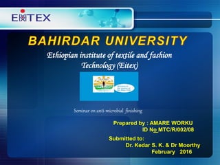 Ethiopian institute of textile and fashion
Technology (Eitex)
Seminar on anti-microbial finishing
Prepared by : AMARE WORKU
ID No MTC/R/002/08
Submitted to:
Dr. Kedar S. K. & Dr Moorthy
February 2016
 