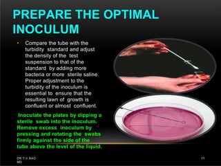 • Compare the tube with the
turbidity standard and adjust
the density of the test
suspension to that of the
standard by adding more
bacteria or more sterile saline.
Proper adjustment to the
turbidity of the inoculum is
essential to ensure that the
resulting lawn of growth is
confluent or almost confluent.
Inoculate the plates by dipping a
sterile swab into the inoculum.
Remove excess inoculum by
pressing and rotating the swabs
firmly against the side of the
tube above the level of the liquid.
PREPARE THE OPTIMAL
INOCULUM
DR.T.V.RAO
MD
11
 