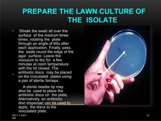 •
• Streak the swab all over the
surface of the medium three
times, rotating the plate
through an angle of 60o after
each application. Finally, pass
the swab round the edge of the
agar surface. Leave the
inoculum to dry for a few
minutes at room temperature
with the lid closed. The
antibiotic discs may be placed
on the inoculated plates using
a pair of sterile forceps.
A sterile needle tip may
also be used to place the
antibiotic discs on the plate.
Alternatively, an antibiotic
disc dispenser can be used to
apply the discs to the
inoculated plate.
PREPARE THE LAWN CULTURE OF
THE ISOLATE
DR.T.V.RAO
MD
12
 