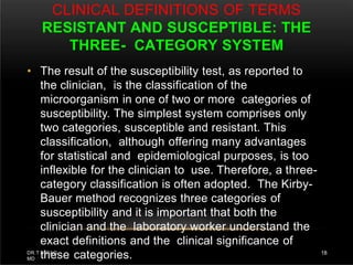 CLINICAL DEFINITIONS OF TERMS
RESISTANT AND SUSCEPTIBLE: THE
THREE- CATEGORY SYSTEM
DR.T.V.RAO
MD
18
• The result of the susceptibility test, as reported to
the clinician, is the classification of the
microorganism in one of two or more categories of
susceptibility. The simplest system comprises only
two categories, susceptible and resistant. This
classification, although offering many advantages
for statistical and epidemiological purposes, is too
inflexible for the clinician to use. Therefore, a three-
category classification is often adopted. The Kirby-
Bauer method recognizes three categories of
susceptibility and it is important that both the
clinician and the laboratory worker understand the
exact definitions and the clinical significance of
these categories.
 