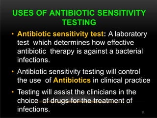 USES OF ANTIBIOTIC SENSITIVITY
TESTING
2
• Antibiotic sensitivity test: A laboratory
test which determines how effective
antibiotic therapy is against a bacterial
infections.
• Antibiotic sensitivity testing will control
the use of Antibiotics in clinical practice
• Testing will assist the clinicians in the
choice of drugs for the treatment of
infections.
 