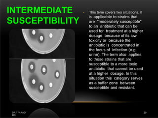 • This term covers two situations. It
is applicable to strains that
are "moderately susceptible"
to an antibiotic that can be
used for treatment at a higher
dosage because of its low
toxicity or because the
antibiotic is concentrated in
the focus of infection (e.g.
urine). The term also applies
to those strains that are
susceptible to a more toxic
antibiotic that cannot be used
at a higher dosage. In this
situation this category serves
as a buffer zone between
susceptible and resistant.
INTERMEDIATE
SUSCEPTIBILITY
DR.T.V.RAO
MD
20
 