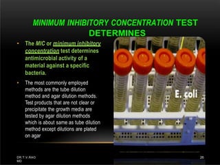 • The MIC or minimum inhibitory
concentration test determines
antimicrobial activity of a
material against a specific
bacteria.
• The most commonly employed
methods are the tube dilution
method and agar dilution methods.
Test products that are not clear or
precipitate the growth media are
tested by agar dilution methods
which is about same as tube dilution
method except dilutions are plated
on agar
MINIMUM INHIBITORY CONCENTRATION TEST
DETERMINES
DR.T.V.RAO
MD
26
 