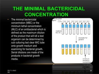 • The minimal bactericidal
concentration (MBC) or the
minimum lethal concentration
(MLC) of an antibacterial which is
defined as the maximum dilution
of the product that will kill a test
organism can be determined by
sub culturing last clear MIC tube
onto growth medium and
examining for bacterial growth.
Serial dilutions are made of the
products in bacterial growth
media.
THE MINIMAL BACTERICIDAL
CONCENTRATION
DR.T.V.RAO
MD
28
 