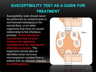 • Susceptibility tests should never
be performed on contaminants or
commensals belonging to the
normal flora, or on other
organisms that have no causal
relationship to the infectious
process. These should be
carried out only on pure
cultures of organisms
considered to be causing the
infectious process. The
organisms should also be
identified since not every
microorganism isolated from a
patient with an infection requires
an Antibiograms.
SUSCEPTIBILITY TEST AS A GUIDE FOR
TREATMENT
3
 