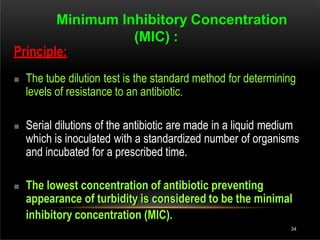 Minimum Inhibitory Concentration
(MIC) :
Principle:
 The tube dilution test is the standard method for determining
levels of resistance to an antibiotic.
 Serial dilutions of the antibiotic are made in a liquid medium
which is inoculated with a standardized number of organisms
and incubated for a prescribed time.
 The lowest concentration of antibiotic preventing
appearance of turbidity is considered to be the minimal
inhibitory concentration (MIC).
34
 