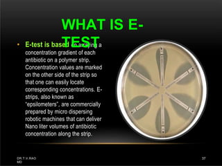 • E-test is based on arraying a
concentration gradient of each
antibiotic on a polymer strip.
Concentration values are marked
on the other side of the strip so
that one can easily locate
corresponding concentrations. E-
strips, also known as
“epsilometers”, are commercially
prepared by micro dispersing
robotic machines that can deliver
Nano liter volumes of antibiotic
concentration along the strip.
WHAT IS E-
TEST
DR.T.V.RAO
MD
37
 